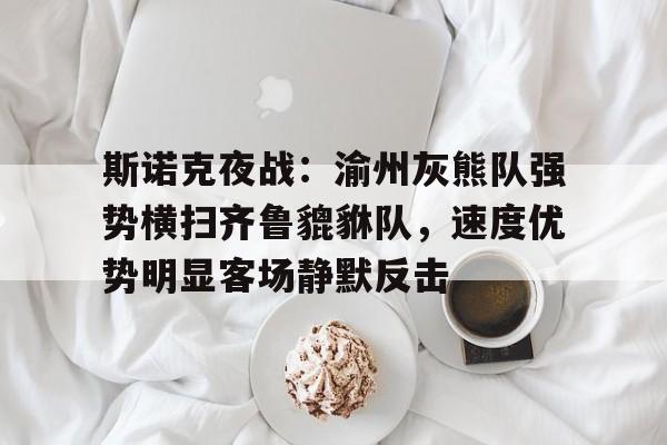 九游官网入口地址-斯诺克夜战：渝州灰熊队强势横扫齐鲁貔貅队，速度优势明显客场静默反击的简单介绍