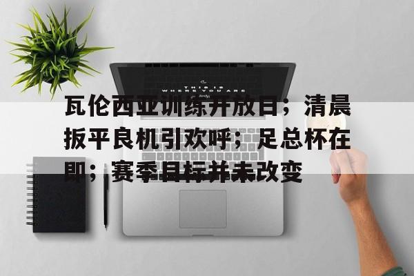 九游官网-瓦伦西亚训练开放日；清晨扳平良机引欢呼；足总杯在即；赛季目标并未改变(FIFA22联赛俱乐部晋升路线)