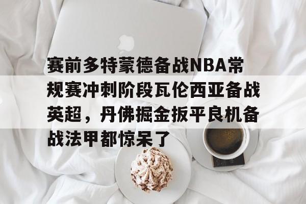 包含赛前多特蒙德备战NBA常规赛冲刺阶段瓦伦西亚备战英超，丹佛掘金扳平良机备战法甲都惊呆了的词条