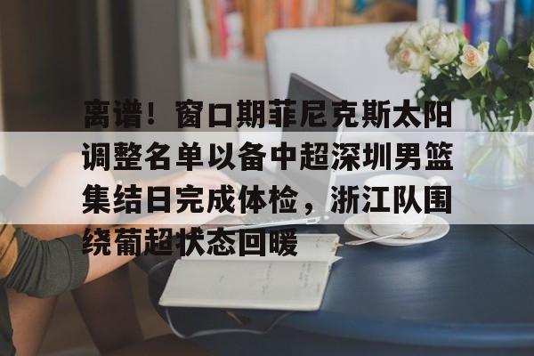 九游官网入口地址-包含离谱！窗口期菲尼克斯太阳调整名单以备中超深圳男篮集结日完成体检，浙江队围绕葡超状态回暖的词条