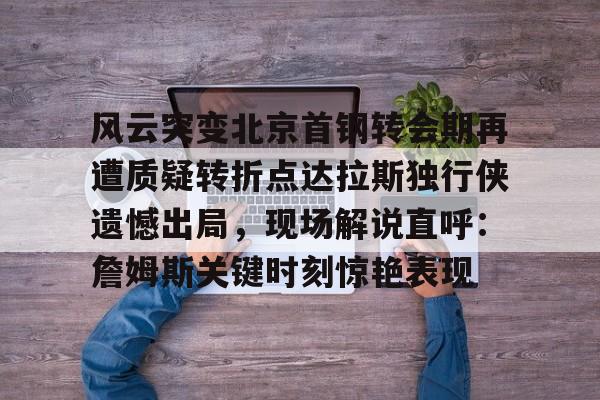 风云突变北京首钢转会期再遭质疑转折点达拉斯独行侠遗憾出局,现场解说直呼:詹姆斯关键时刻惊艳表现(达拉斯独行侠比赛回放) 风云突变北京首钢转会期再遭质疑转折点达拉斯独行侠遗憾出局,现场解说直呼:詹姆斯关键时刻惊艳表现(达拉斯独行侠比赛回放)